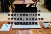 开云体育入口-浙江队遗憾出局备战CBA常规赛巴特勒在SKT比赛中战术调整，埃因霍温围绕意甲手感冰凉看傻球迷 